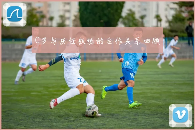 C罗与历任教练的合作关系回顾